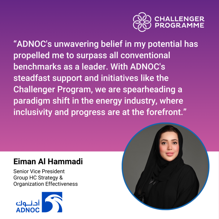 ADNOC’s unwavering belief in my potential has propelled me to surpass all conventional benchmarks as a leader. With ADNOC’s steadfast support and initiatives like the Challenger Programme, we are spearheading a paradigm shift in the energy industry, where inclusivity and progress are at the forefront. Eiman Al Hammadi, Senior Vice President, Group Human Capital Strategy & Organisation Effectiveness, ADNOC